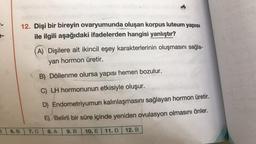 12. Dişi bir bireyin ovaryumunda oluşan korpus luteum yapısı
ile ilgili aşağıdaki ifadelerden hangisi yanlıştır?
A) Dişilere ait ikincil eşey karakterlerinin oluşmasını sağla-
yan hormon üretir.
B) Döllenme olursa yapısı hemen bozulur.
C) LH hormonunun etkisiyle oluşur.
D) Endometriyumun kalınlaşmasını sağlayan hormon üretir.
E) Belirli bir süre içinde yeniden ovulasyon olmasını önler.
3
6. B
7.C
8. A
9.B
10. E11.D
12. B
