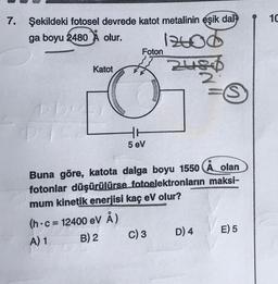 1C
7. Şekildeki fotosel devrede katot metalinin eşik dat-
ga boyu 2480 X olur.
1240d
Foton
Katot
Heid
2
ro
5 eV
O
Buna göre, katota dalga boyu 1550 A olan
fotonlar düşürülürse fotoelektronların maksi-
mum kinetik enerjisi kaç eV olur?
(h.c = 12400 eV Å)
A) 1
B) 2
C) 3 D) 4 E) 5