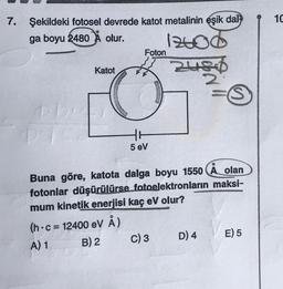 1C
7. Şekildeki fotosel devrede katot metalinin eşik dat-
ga boyu 2480 X olur.
1240d
Foton
Katot
Heid
2
ro
5 eV
O
Buna göre, katota dalga boyu 1550 A olan
fotonlar düşürülürse fotoelektronların maksi-
mum kinetik enerjisi kaç eV olur?
(h.c = 12400 eV Å)
A) 1
B) 2
C) 3 D) 4 E) 5
