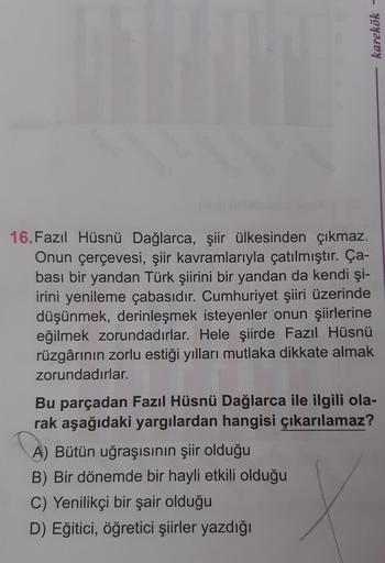 karekök -
16.Fazıl Hüsnü Dağlarca, şiir ülkesinden çıkmaz.
Onun çerçevesi, şiir kavramlarıyla çatılmıştır. Ça-
bası bir yandan Türk şiirini bir yandan da kendi şi-
irini yenileme çabasıdır. Cumhuriyet şiiri üzerinde
düşünmek, derinleşmek isteyenler onun şi