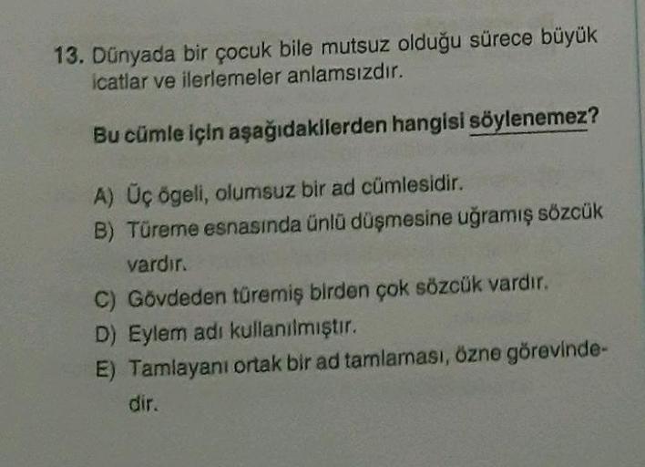 13. Dünyada bir çocuk bile mutsuz olduğu sürece büyük
icatlar ve ilerlemeler anlamsızdır.
Bu cümle için aşağıdakilerden hangisi söylenemez?
A) Üç ögeli
, olumsuz bir ad cümlesidir.
B) Türeme esnasında ünlü düşmesine uğramış sözcük
vardır.
C) Gövdeden türem