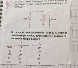 2.
30 V'lik iç direnci önemsenmeyen üretec, R
tüm direnci Rx olan reosta ile şekildeki elektrik devresi
kuruluyor.
R
30 v++
Rx
H
Sürgü
Bu devredeki ana kol akımının 1 A ile 10 A arasında
olabilmesi için R ve Rx direnç değerleri aşağıda ve-
rilenlerden hangisi olabilir?
R
Rx
27
3
3
20
>A)
B)
C)
D)
E)
30
3
27
30
15
15