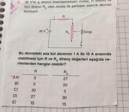 2.
30 V'lik iç direnci önemsenmeyen üretec, R
tüm direnci Rx olan reosta ile şekildeki elektrik devresi
kuruluyor.
R
30 v++
Rx
H
Sürgü
Bu devredeki ana kol akımının 1 A ile 10 A arasında
olabilmesi için R ve Rx direnç değerleri aşağıda ve-
rilenlerden hangisi olabilir?
R
Rx
27
3
3
20
>A)
B)
C)
D)
E)
30
3
27
30
15
15
