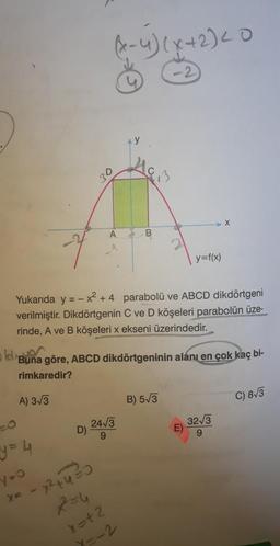 (x-4) (x+2) Lo
20
x
A
B
y=f(x)
Yukarıda y = -x + 4 parabolü ve ABCD dikdörtgeni
verilmiştir. Dikdörtgenin C ve D köşeleri parabolün üze-
rinde, A ve B köşeleri x ekseni üzerindedir.
oldiBun
göre, ABCD dikdörtgeninin alanı en çok kaç bi-
rimkaredir?
A) 3/5
B) 573
C) 813
D)
243
9
E)
3213
9
y=4
yoo
Xe
- x 24420
x=12
