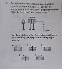 5.
Arti (+) elektrikle yüklü bir küre, aralarında yalıtkan
olan nötr ve iletken K, L cisimlerine şekildeki gibi
yaklaştırılıyor. Etki ile elektriklenme gerçekleştikten sonra
iletken tel üzerindeki S anahtarı kapatılıyor.
yalıtkan
+
+ +
KL
+
+
+
+
S
toprak
Son durumda k ve L cisimlerinin elektrik yükleri ve
bu yüklerin dağılımı aşağıdakilerden hangisi gibi
olabilir?
A) K
L
B) K.L
C) K.L
+
+
- +
+
+
+
D) KL
E)
K
L
+
+
+
