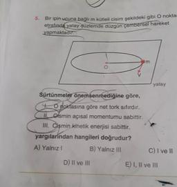 5. Bir ipin ucuna bağlı m kütleli cisim şekildeki gibi O nokta-
etrafında yatay düzlemde düzgün çembersel hareket
yapmaktadır.
m
yatay
Sürtünmeler önemsenmediğine göre,
4. O noktasına göre net tork sifirdir.
II. Gismin açısal momentumu sabittir.
III. Cismin kinetik enerjisi sabittir.
yargilarindan hangileri doğrudur?
A) Yalnız !
B) Yalnız III
C) I ve II
D) Il ve III
E) I, II ve III
