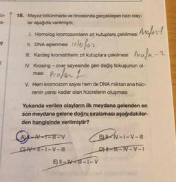 18. Mayoz bölünmede ve öncesinde gerçekleşen bazı olay-
lar aşağıda verilmiştir.
1. Homolog kromozomların zıt kutuplara çekilmesi
ç
Anafort
11. DNA eşlenmesi inter for
1. Kardeş kromatitlerin zit kutuplara çekilmesi Anafa-2
ması proter 1
o
IV. Krosing - over sayesinde gen değiş tokuşunun ol-
V. Hem kromozom sayısı hem de DNA miktan ana hüc-
renin yarısı kadar olan hücrelerin oluşması
Yukarıda verilen olayların ilk meydana gelenden en
son meydana gelene doğru sıralaması aşağıdakiler-
den hangisinde verilmiştir?
ALT-TI-V
BILV-1-V-III
CV--1-V-III
DH-1-1-1-1
E) || -IV-111-1-V
