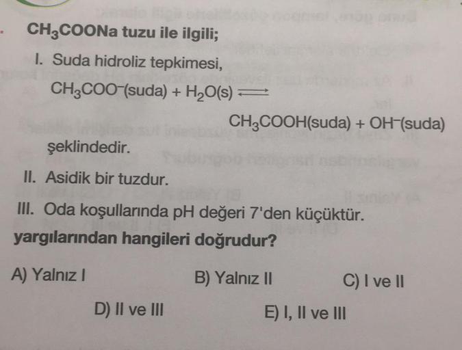 CH3COONa tuzu ile ilgili;
I. Suda hidroliz tepkimesi,
CH3COO-(suda) + H2O(s) =
CH2COOH(suda) + OH-(suda)
şeklindedir.
II. Asidik bir tuzdur.
III. Oda koşullarında pH değeri 7'den küçüktür.
yargılarından hangileri doğrudur?
A) Yalnız!
B) Yalnız 11 C) I ve I