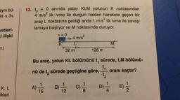 13. to
aynı bü-
la v. 3v,
0 anında yatay KLM yolunun k noktasından
4 m/s? lik ivme ile durgun halden harekete geçen bir
araç L noktasına geldiği anda 1 m/s? lik ivme ile yavaş-
lamaya başlıyor ve M noktasında duruyor.
vetleri-
ci ilişki
V = 0
→ 4 m/s²
Ono
K
L
M!
ur.)
32 m
128 m
Bu araç, yolun KL bölümünü t sürede, LM bölümü-
t
nü de t, sürede geçtiğine göre, oranı kaçtır?
ta
K, L
1
A)
16
1
B)
12
c)
DI E
8
Fikleri
