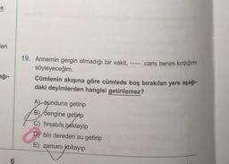 ek
leri
19. Annemin gergin olmadığı bir vakit, ---- camı benim kırdığımı
söyleyeceğim.
Cümlenin akışına göre cümlede boş bırakılan yere aşağı-
daki deyimlerden hangisi getirilemez?
ağı-
A punduna getirip
B) dengine getirip
C) fırsatını
bekleyip
D) bin dereden su getirip
E) zamanı kollayıp
6