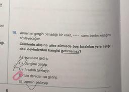 ek
leri
19. Annemin gergin olmadığı bir vakit, ---- camı benim kırdığımı
söyleyeceğim.
Cümlenin akışına göre cümlede boş bırakılan yere aşağı-
daki deyimlerden hangisi getirilemez?
ağı-
A punduna getirip
B) dengine getirip
C) fırsatını
bekleyip
D) bin dereden su getirip
E) zamanı kollayıp
6
