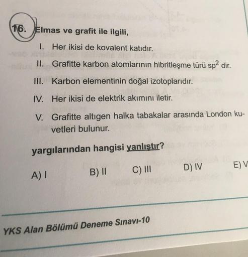 16. Elmas ve grafit ile ilgili,
1. Her ikisi de kovalent katıdır.
II. Grafitte karbon atomlarının hibritleşme türü sp2 dir.
III. Karbon elementinin doğal izotoplarıdır.
IV. Her ikisi de elektrik akımını iletir.
V. Grafitte altıgen halka tabakalar arasında