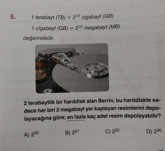 5.
1 terabayt (TB) = 210 cigabayt (GB)
1 cigabayt (GB) = 210 megabayt (MB)
değerindedir.
2 terabaytlik bir harddisk alan Berrin, bu harddiskte sa-
dece her biri 2 megabayt yer kaplayan resimlerini depo-
layacağına göre; en fazla kaç adet resim depolayabili