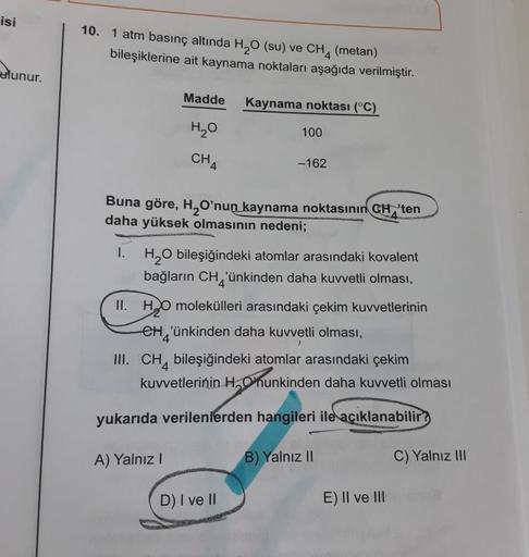 isi
10. 1 atm basınç altında H2O (su) ve CH4
(metan)
bileşiklerine ait kaynama noktaları aşağıda verilmiştir.
tlunur.
Madde
Kaynama noktası (°C)
HO
100
CH4
-162
Buna göre, H, O'nun kaynama noktasının CH, ten
daha yüksek olmasının nedeni;
1.
H2O bileşiğinde