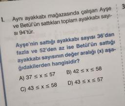 3
1.
Aynı ayakkabı mağazasında çalışan Ayşe
ve Betül'ün sattıkları toplam ayakkabı sayl-
SI 94'tür.
1
1
1
Ayşe'nin sattığı ayakkabı sayısı 36'dan
fazla ve 52'den az ise Betül'ün sattığı
ayakkabı sayısının değer aralığı (x) aşa-
ğıdakilerden hangisidir?
1
1
B) 42 < x < 58
A) 37 < x < 57
D) 43 < x < 57
C) 43 < x < 58