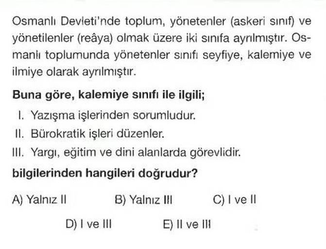 Osmanlı Devleti'nde toplum, yönetenler (askeri sinif) ve
yönetilenler (reâya) olmak üzere iki sınıfa ayrılmıştır. Os-
manlı toplumunda yönetenler sınıfı seyfiye, kalemiye ve
ilmiye olarak ayrılmıştır.
Buna göre, kalemiye sınıfı ile ilgili;
1. Yazışma işler