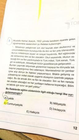 TON
2. ) Mustafa Kemal Atatürk, 1922 yılında kendisini ziyarete gelen
öğretmenlere seslenirken şu ifadeleri kullanmıştır.
... Milletimizi yetiştirmek için asıl kaynak olan okullarımız ve
üniversitelerimizin kuruluşunda da ilim ve fen yolu izlenecektir
.
Ayrıca milletimizin siyasî ve sosyal hayatında, fikrî eğitiminde
de rehberimiz ilim ve fen olacaktır
. Okul sayesinde, okulun ve-
receği ilim ve fen yardımıyladır ki Türk milleti, Türk sanatı, Türk
şiir ve edebiyatı, iktisadiyatı bütün güzellikleriyle gelişecektir. ...
Bunları yapmak istiyorsak gözlerimizi kapayıp bu dünyada tek
başına yaşadığımızı farz edemeyiz. Memleketimizi bir çember
içine alıp dünya ile ilişkisiz yaşayamayız. Bilakis gelişmiş ve
yükselmiş bir millet olarak uygarlık düzeyinin üzerinde yaşaya-
cağız. Bu da ancak ilim ve fen ile olacaktır. İlim ve fen nerede
ise oradan alacağız ve her yurttaşın kafasına koyacağız. Bilim
ve teknik için sınır ve şart yoktur.”
Bu ifadelerde eğitim sisteminin ilgili olduğu hangi ilke vur-
gulanmamıştır?
A) Laiklik
C) Cumhuriyetçilik
B) Milliyetçilik
D) İnkılapçılık
E) Halkçılık
12
