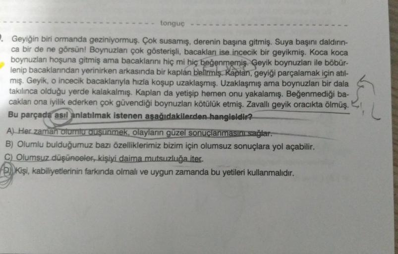 tonguç
Geyiğin biri ormanda geziniyormuş. Çok susamış, derenin başına gitmiş. Suya başını daldırın-
ca bir de ne görsün! Boynuzları çok gösterişli, bacakları ise incecik bir geyikmiş. Koca koca
boynuzlan hoşuna gitmiş ama bacaklarını hiç mi hiç beğenmemiş.
