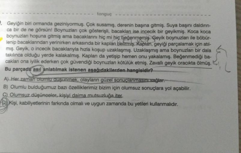 tonguç
Geyiğin biri ormanda geziniyormuş. Çok susamış, derenin başına gitmiş. Suya başını daldırın-
ca bir de ne görsün! Boynuzları çok gösterişli, bacakları ise incecik bir geyikmiş. Koca koca
boynuzlan hoşuna gitmiş ama bacaklarını hiç mi hiç beğenmemiş.