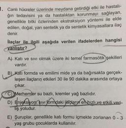 1. Canlı hücreler üzerinde meydana getirdiği etki ile hastalı-
ğın tedavisini ya da hastalıktan korunmayı sağlayan,
genellikle bitki özlerinden ekstraksiyon yöntemi ile elde
edilen, doğal, yarı sentetik ya da sentetik kimyasallara ilaç
denir.
llaçlar ile ilgili aşağıda verilen ifadelerden hangisi
yanlıstır?
A) Katı ve sivi olmak üzere iki temel farmasötik
şekilleri
vardır.
B) Katı formda ve emilimi mide ya da bağırsakta gerçek-
leşen ilaçların etkileri 30 ile 90 dakika arasında ortaya
çıkar.
Merhemler su bazlı, kremler yağ bazlıdır.
D) Enjeksiyon, sivi formdaki ilaçların en hızlı ve etkili veri-
liş yoludur.
D)
E) Şuruplar, genellikle katı formu içmekte zorlanan 0 - 3
yaş grubu çocuklarda kullanılır.
