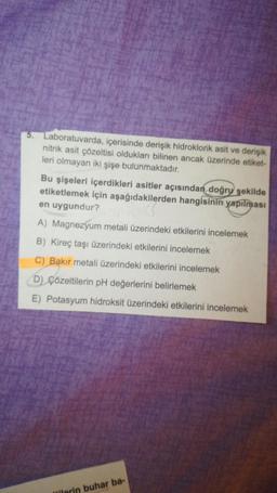 5. Laboratuvarda, içerisinde derişik hidroklorik asit ve derisik
nitrik asit çözeltisi oldukları bilinen ancak üzerinde etiket-
leri olmayan iki şişe bulunmaktadır.
Bu şişeleri içerdikleri asitler açısından doğry şekilde
etiketlemek için aşağıdakilerden hangisinin yapılması
en uygundur?
A) Magnezyum metali üzerindeki etkilerini incelemek
B) Kireç taşı üzerindeki etkilerini incelemek
C) Bakır metali üzerindeki etkilerini incelemek
D) Çözeltilerin pH değerlerini belirlemek
E) Potasyum hidroksit üzerindeki etkilerini incelemek
lilerin buhar ba-
