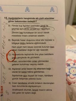 A
A
A
15. Aşağıdakilerin hangisinde altı çizili sözcükler
görev bakımından özdeştir?
A) Filmde kuş figürleri üzerinden şimdi ile
geçmişi aynı anda yansıtmayı hedefliyor.
Zihnimi hep kurcalayan bir sorun olarak
meselesiz insanı anlatmak istedim.
Greecle
B) Beyinde hasar oluşunca nöral kök hücrelero
bölgeye doğru ilerleme eğilimindedir.
Hem siyah hem beyaz üzümde bulunan bazı
etken maddeler doğal bir ağrı kesicidir.
C) Hiperaktivite teşhisinde öne çıkan belirtilerin
çocu gençlerde de görülebilir.
insan, sorunlarından onları görmezden
gelerek kurtulmayı seçmiş olabilir.
D) Algilanan anlar bazen dış etkenlere bağlı
olarak bir bütün haline getirilemez.
İlişkilerinde aşırı duyarlı bir insan, kendisini
günlük iletişimde yetersiz bulur.
SINAV
E) İnsan kendisine yönelik birtakım davranışları
bazı durumlarda algılayamıyor.
Ansiklopedi okumak, birçok insanın aklına
bile gelen bir eylem değil.