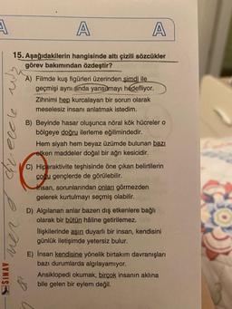 A
A
A
15. Aşağıdakilerin hangisinde altı çizili sözcükler
görev bakımından özdeştir?
A) Filmde kuş figürleri üzerinden şimdi ile
geçmişi aynı anda yansıtmayı hedefliyor.
Zihnimi hep kurcalayan bir sorun olarak
meselesiz insanı anlatmak istedim.
Greecle
B) Beyinde hasar oluşunca nöral kök hücrelero
bölgeye doğru ilerleme eğilimindedir.
Hem siyah hem beyaz üzümde bulunan bazı
etken maddeler doğal bir ağrı kesicidir.
C) Hiperaktivite teşhisinde öne çıkan belirtilerin
çocu gençlerde de görülebilir.
insan, sorunlarından onları görmezden
gelerek kurtulmayı seçmiş olabilir.
D) Algilanan anlar bazen dış etkenlere bağlı
olarak bir bütün haline getirilemez.
İlişkilerinde aşırı duyarlı bir insan, kendisini
günlük iletişimde yetersiz bulur.
SINAV
E) İnsan kendisine yönelik birtakım davranışları
bazı durumlarda algılayamıyor.
Ansiklopedi okumak, birçok insanın aklına
bile gelen bir eylem değil.
