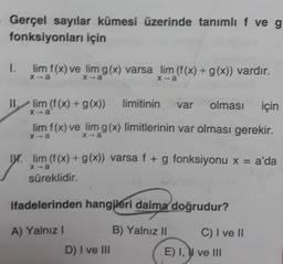 Gerçel sayılar kümesi üzerinde tanımlı f ve g
fonksiyonları için
1.
lim f(x) ve lim g(x) varsa lim (f(x) + g(x)) vardır.
II.
lim (f(x) + g(x))
limitinin
var
olması
için
lim f(x) ve lim g(x) limitlerinin var olması gerekir.
X-a
xa
Ww.lim (f(x) + g(x)) varsa f + g fonksiyonu x = a'da
X-a
süreklidir.
ifadelerinden hangjleri daima doğrudur?
A) Yalnız
B) Yalnız II
C) I ve II
D) I ve III
E) I, W ve III
