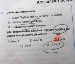 Kronometre
5. Cumhuriyet döneminde,
HOM
I. Maarif Teşkilatı Hakkında Kanun'un kabulü,
II. Medeni Kanun'un kabulü,
III. Ordunun siyasetten ayrılması
gibi gelişmelerden hangileri, toplumu çağdaş bir
yapıya kavuşturmaya yöneliktir?
C) ve 11
B) Yalnız 11
A) Yalnız !
D) I ve III
E) I, II ve III