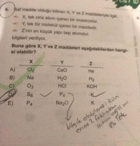 6. $at madde olduğu bilinen X, Y ve Z maddelen
X, tek cins atom içeren bir moleko dor
oo Y, tek tür molekul içeren bir maddedir.
o Z'nin en küçük yapı taşı atomdur.
bilgileri veriliyor.
Buna göre X, Y ve Z maddeleri aşağıdakilerden hangi-
si olabilir?
X
Z