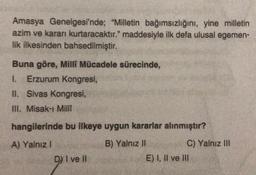 Amasya Genelgesi'nde; "Milletin bağımsızlığını, yine milletin
azim ve kararı kurtaracaktır." maddesiyle ilk defa ulusal egemen-
lik ilkesinden bahsedilmiştir.
Buna göre, Milli Mücadele sürecinde,
I. Erzurum Kongresi,
II. Sivas Kongresi,
III. Misak-ı Milli
hangilerinde bu ilkeye uygun kararlar alınmıştır?
A) Yalnız!
B) Yalnız II
C) Yalnız III
E) I, II ve III
DY I ve II