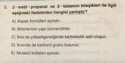 9. 2-metil-propanal ve 2-bütanon bileşikleri ile ilgili
aşağıdaki ifadelerden hangisi yanlıştır?
A) Kapalı formülleri aynıdır.
B) Birbirlerinin yapı izomeridirler.
C) ikisi de yükseltgendiğinde karboksilik asit oluşur.
D) İkisinde de karbonil grubu bulunur.
E) Molekül kütleleri aynıdır.
