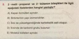 9. 2-metil-propanal ve 2-bütanon bileşikleri ile ilgili
aşağıdaki ifadelerden hangisi yanlıştır?
A) Kapalı formülleri aynıdır.
B) Birbirlerinin yapı izomeridirler.
C) ikisi de yükseltgendiğinde karboksilik asit oluşur.
D) İkisinde de karbonil grubu bulunur.
E) Molekül kütleleri aynıdır.
