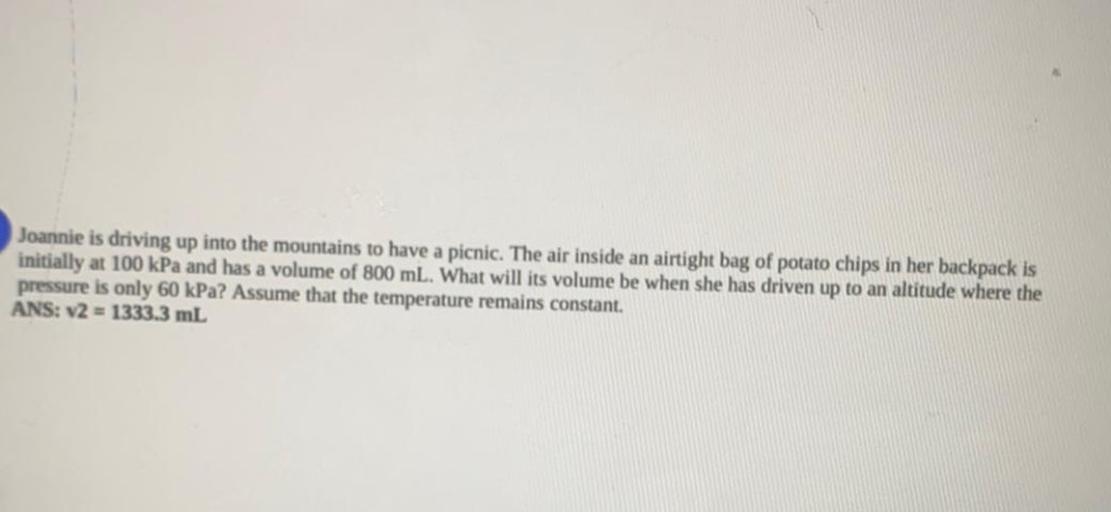 Joannie is driving up into the mountains to have a picnic. The air inside an airtight bag of potato chips in her backpack is
initially at 100 kPa and has a volume of 800 mL. What will its volume be when she has driven up to an altitude where the
pressure is only 60 kPa? Assume that the temperature remains constant.
ANS: v2 = 1333.3 mL