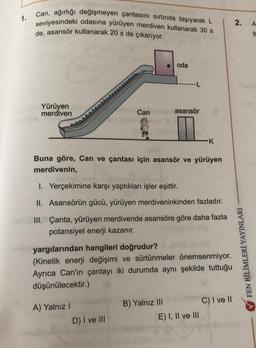 1.
can, ağırlığı değişmeyen çantasını sırtında taşıyarak L
seviyesindeki odasına yürüyen merdiven kullanarak 30 s
de, asansör kullanarak 20 s de çıkarıyor.
2.
A
$
oda
...L
Yürüyen
merdiven
Can
asansör
K
Buna göre, Can ve çantası için asansör ve yürüyen
merdivenin,
I. Yerçekimine karşı yaptıkları işler eşittir.
II. Asansörün gücü, yürüyen merdiveninkinden fazladır.
III. Çanta, yürüyen merdivende asansöre göre daha fazla
potansiyel enerji kazanır.
yargılarından hangileri doğrudur?
(Kinetik enerji değişimi ve sürtünmeler önemsenmiyor.
Ayrıca Can'ın çantayı iki durumda aynı şekilde tuttuğu
düşünülecektir.)
FEN BİLİMLERİ YAYINLARI
C) I ve II
A) Yalnız
B) Yalnız III
E) I, II ve III
D) I ve III
