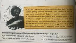8.
(1) Modern Türk hikâyeciliğinin öncülerinden olan Sait Faik Aba-
siyanık, getirdiği yenilikler nedeniyle, "kökü kendisinde olan bir
yazar olarak kabul edilir. (11) Doğayı ve insanları basit, samimi, lyi
ve kötü taraflarıyla, olduğu gibi ama aynı zamanda şiirsel ve usta
bir dille anlatır. (III) Döneminin pek çok sanatçısından farklı olarak
kendisini Batı'daki gelişmelerle sınırlamadı, hiçbir edebi anlayışın
etkisinde hareket etmedi, belli bir tarzın takipçisi olmadı. (IV) Asaf
Hâlet Çelebi'nin ifadesiyle "O, kendi ismi içinde mahsur kalacaktir."
A
Numaralanmış cümlelerle ilgili olarak aşağıdakilerden hangisi doğrudur?
A) 1. cümlede birden fazla zamir kullanılmıştır. B) II. cümlede işaret zamiri kullanılmıştır.
C) III. cümlede dönüşlülük zamiri kullanılmıştır. D) IV. cümlede işaret zamiri kullanılmıştır.