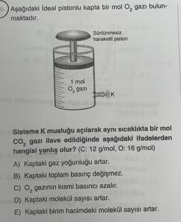 6.) Aşağıdaki ideal pistonlu kapta bir mol O, gazı bulun-
maktadır.
Sürtünmesiz
hareketli piston
1 mol
O, gazi
OK
Sisteme K musluğu açılarak aynı sıcaklıkta bir mol
co, gazı ilave edildiğinde aşağıdaki ifadelerden
hangisi yanlış olur? (C: 12 g/
mol, O: 16 g/mol)
A) Kaptaki gaz yoğunluğu artar.
B) Kaptaki toplam basınç değişmez.
C) O, gazının kısmi basıncı azalır.
D) Kaptaki molekül sayısı artar.
E) Kaptaki birim hacimdeki molekül sayısı artar.