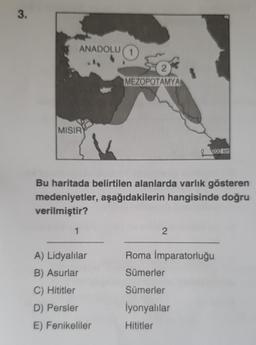 3.
ANADOLU (1
Se
2
MEZOPOTAMYA
MISIR
200 km
Bu haritada belirtilen alanlarda varlık gösteren
medeniyetler, aşağıdakilerin hangisinde doğru
verilmiştir?
1
2
Roma İmparatorluğu
A) Lidyalılar
B) Asurlar
Sümerler
Sümerler
C) Hititler
D) Persler
İyonyalılar
E) Fenikeliler
Hititler