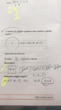 elok (a,b)=c
68
No
n kenarlı bir düzgün çokgenin içine yazılan a gerçel
sayısı
a
= a(a + 1)(a + 2)...(a + n)
biçiminde tanımlanıyor.
Örneğin; À €2,3,4-5 = 120 dir.
Buna göre,
V3-2
Ces) (133) ()[{3+ ktor
ifadesinin değeri kaçtır?
A) -2/3 B) -13 C) 3
1.2.6
D) 73 E) 2/3
Diğer sayfaya geçiniz.
