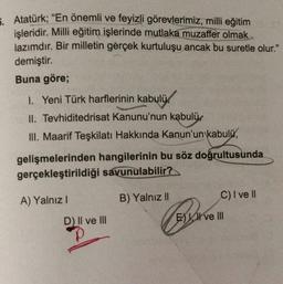 5. Atatürk; “En önemli ve feyizli görevlerimiz, milli eğitim
işleridir. Milli eğitim işlerinde mutlaka muzaffer olmak
lazımdır. Bir milletin gerçek kurtuluşu ancak bu suretle olur."
demiştir.
Buna göre;
I. Yeni Türk harflerinin kabulü.
II. Tevhiditedrisat Kanunu'nun kabulü.
III. Maarif Teşkilatı Hakkında Kanun'un kabulü,
gelişmelerinden hangilerinin bu söz doğrultusunda
gerçekleştirildiği savunulabilir?
B) Yalnız II
C) I ve II
A) Yalnız!
D) Il ve III
E) I ve III
p