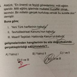 5. Atatürk; “En önemli ve feyizli görevlerimiz, milli eğitim
işleridir. Milli eğitim işlerinde mutlaka muzaffer olmak
lazımdır. Bir milletin gerçek kurtuluşu ancak bu suretle olur."
demiştir.
Buna göre;
I. Yeni Türk harflerinin kabulü.
II. Tevhiditedrisat Kanunu'nun kabulü.
III. Maarif Teşkilatı Hakkında Kanun'un kabulü,
gelişmelerinden hangilerinin bu söz doğrultusunda
gerçekleştirildiği savunulabilir?
B) Yalnız II
C) I ve II
A) Yalnız!
D) Il ve III
E) I ve III
p
