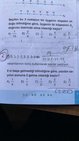 B
C D E
d1
N
F G H K M
d2
Seçilen bu 3 noktanın bir üçgenin köşeleri ol-
duğu bilindiğine göre, üçgenin iki köşesinin d,
doğrusu üzerinde olma olasılığı kaçtır?
1
2
1
4
A) B)
C)
2
D)
E)
10
9
9
3 2
L 3
+
2
94.7.4.
bol
5
20.12
2, 2, 2,
31.21.21.21
rakamlarının tümü kullanılarak sayılar yazılıyor.
0 in başa gelmediği bilindiğine göre, yazılan sa-
yının sonuna 0 gelme olasılığı kaçtır?
1
2
3
A)
B)
D)
E)
4.
3
2
3
4
C)
63.20
1. C
2. B.
11
3. D 4. A