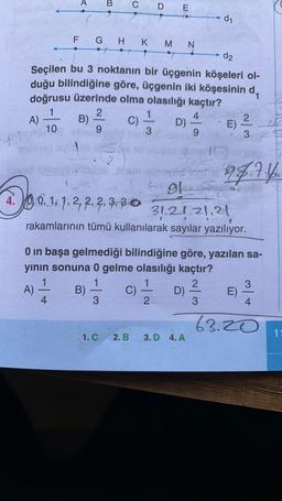 B
C D E
d1
N
F G H K M
d2
Seçilen bu 3 noktanın bir üçgenin köşeleri ol-
duğu bilindiğine göre, üçgenin iki köşesinin d,
doğrusu üzerinde olma olasılığı kaçtır?
1
2
1
4
A) B)
C)
2
D)
E)
10
9
9
3 2
L 3
+
2
94.7.4.
bol
5
20.12
2, 2, 2,
31.21.21.21
rakamlarının tümü kullanılarak sayılar yazılıyor.
0 in başa gelmediği bilindiğine göre, yazılan sa-
yının sonuna 0 gelme olasılığı kaçtır?
1
2
3
A)
B)
D)
E)
4.
3
2
3
4
C)
63.20
1. C
2. B.
11
3. D 4. A
