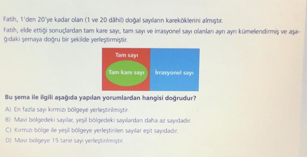 Fatih, 1'den 20'ye kadar olan (1 ve 20 dâhil) doğal sayıların kareköklerini almıştır.
Fatih, elde ettiği sonuçlardan tam kare sayı, tam sayı ve irrasyonel sayı olanları ayrı ayrı kümelendirmiş ve aşa-
ğıdaki şemaya doğru bir şekilde yerleştirmiştir.
Tam sa