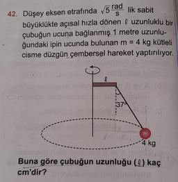 42. Düşey eksen etrafında v5 rad lik sabit
büyüklükte açısal hızla dönen l uzunluklu bir
çubuğun ucuna bağlanmış 1 metre uzunlu-
ğundaki ipin ucunda bulunan m = 4 kg kütleli
cisme düzgün çembersel hareket yaptırılıyor.
l
10
1370
- 4 kg
Buna göre çubuğun uzunluğu (l) kaç
cm'dir?
