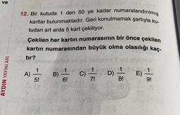 ve
12. Bir kutuda 1 den 50 ye kadar numaralandırılmış
kartlar bulunmaktadır. Geri konulmamak şartıyla ku
tudan art arda 5 kart çekiliyor.
Çekilen her kartın numarasının bir önce çekilen
kartın numarasından büyük olma olasılığı kaç-
tir?
Hasret 35
1
1
)
B) C)
E)
5!
6!
8!
9!
AYDIN YAYINLARI
01
7
D)