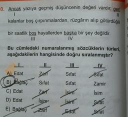 0. Ancak yazıya geçmiş düşüncenin değeri vardır; geri
I
10
kalanlar boş çırpınmalardan, rüzgârın alıp götürdüğü
bir saatlik boş hayallerden başka bir şey değildir.
III
IV
Bu cümledeki numaralanmış sözcüklerin türleri,
aşağıdakilerin hangisinde doğru sıralanmıştır?
II
IV
Zarf
Sifat
Sifat
Sifat
Sifat
Zamir
A) Edat
B) Bağlaç
C) Edat
D) Edat
Zarf
İsim
İsim
İsim
İsim
Sifat
E) Bağlaç
Zarf
Edat
Sifat
