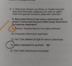 5. II. Meşrutiyet Dönemi'nde ittihat ve Terakki Cemiyeti,
toplumsal bütünlüğü sağlamak için ortak bir eğitim
sistemine geçmek amacıyla çalışmalar yapmıştır.
II. Meşrutiyet Dönemi'nde sonuç alınamayan bu
girişim Cumhuriyet Dönemi'ndeki hangi düzenleme
Me başarıya ulaşmıştır?
A) Tevhid-1 Tedrisat Kanunu'nun kabul edilmesi
B) Oniversite reformunun yapılması
C) Yeni Türk alfabesi ile ilgili bir kanun çıkanlması
D)
Millet mekteplerinin açılması +
E) Tork Tarih Kurumunun kurulması
