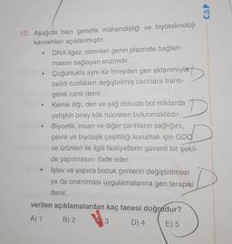 CAP
D
10. Aşağıda bazi genetik mühendisliği ve biyoteknoloji
kavramları açıklanmıştır.
DNA ligaz, istenilen genin plazmite bağlan-
masını sağlayan enzimdir.
Çoğunlukla aynı tür bireyden gen aktarımıyla
belirli özellikleri değiştirilmiş canlılara trans-
genik canlı denir.
Kemik iliği, deri ve yağ dokuda bol miktarda
yetişkin birey kök hücreleri bulunmaktadır.
Biyoetik, insan ve diğer canlıların sağlığını,
çevre ve biyolojik çeşitliliği korumak için GDO
ve ürünleri ile ilgili faaliyetlerin güvenli bir şekil-
de yapılmasını ifade eder.
İşlev ve yapıca bozuk genlerin değiştirilmesi
ya da onarılması uygulamalarına gen terapisi
denir.
verilen açıklamalardan kaç tanesi doğrudur?
A) 1 B) 2
3 D) 4
E) 5