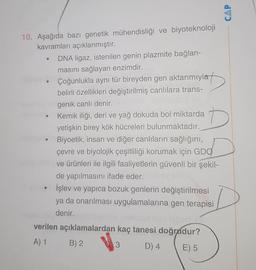 CAP
D
10. Aşağıda bazi genetik mühendisliği ve biyoteknoloji
kavramları açıklanmıştır.
DNA ligaz, istenilen genin plazmite bağlan-
masını sağlayan enzimdir.
Çoğunlukla aynı tür bireyden gen aktarımıyla
belirli özellikleri değiştirilmiş canlılara trans-
genik canlı denir.
Kemik iliği, deri ve yağ dokuda bol miktarda
yetişkin birey kök hücreleri bulunmaktadır.
Biyoetik, insan ve diğer canlıların sağlığını,
çevre ve biyolojik çeşitliliği korumak için GDO
ve ürünleri ile ilgili faaliyetlerin güvenli bir şekil-
de yapılmasını ifade eder.
İşlev ve yapıca bozuk genlerin değiştirilmesi
ya da onarılması uygulamalarına gen terapisi
denir.
verilen açıklamalardan kaç tanesi doğrudur?
A) 1 B) 2
3 D) 4
E) 5
